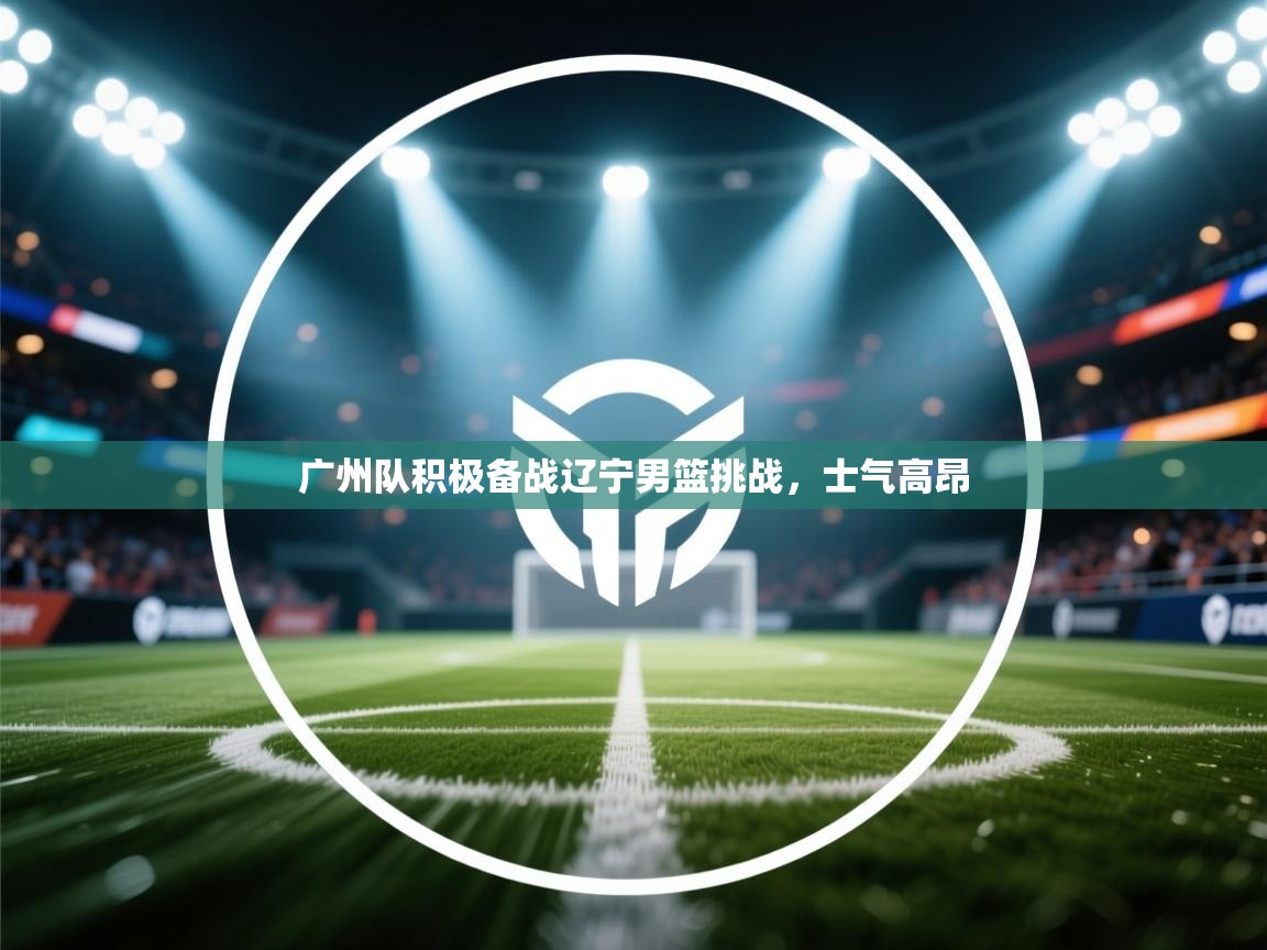 广州队积极备战辽宁男篮挑战，士气高昂